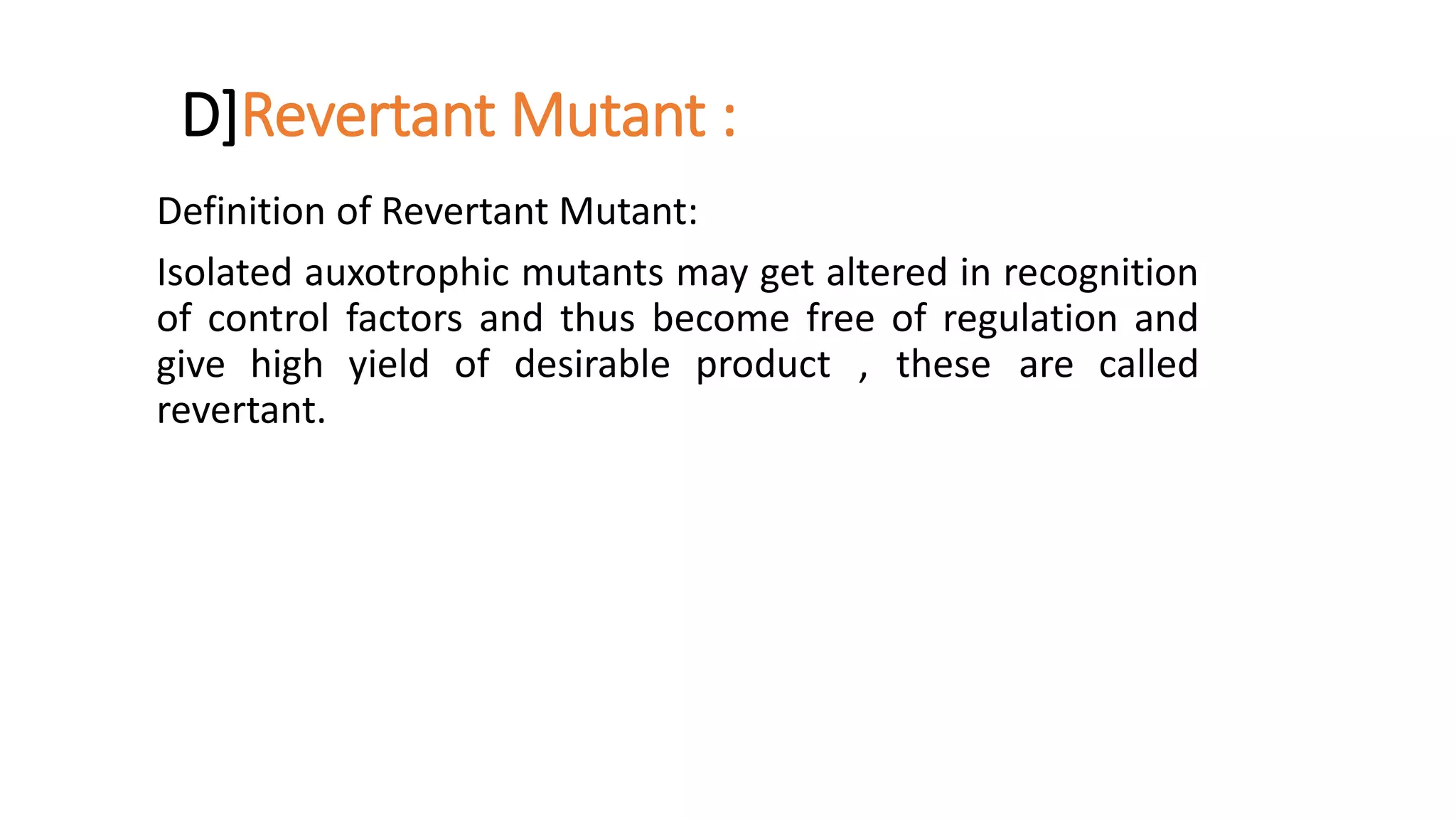D]Revertant Mutant :
Definition of Revertant Mutant:
Isolated auxotrophic mutants may get altered in recognition
of control factors and thus become free of regulation and
give high yield of desirable product , these are called
revertant.
 