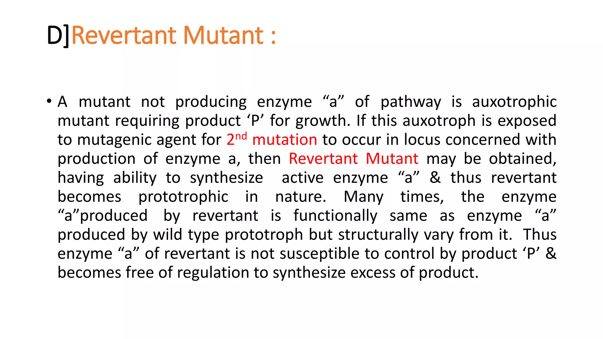 D]Revertant Mutant :
• A mutant not producing enzyme “a” of pathway is auxotrophic
mutant requiring product ‘P’ for growth. If this auxotroph is exposed
to mutagenic agent for 2nd mutation to occur in locus concerned with
production of enzyme a, then Revertant Mutant may be obtained,
having ability to synthesize active enzyme “a” & thus revertant
becomes prototrophic in nature. Many times, the enzyme
“a”produced by revertant is functionally same as enzyme “a”
produced by wild type prototroph but structurally vary from it. Thus
enzyme “a” of revertant is not susceptible to control by product ‘P’ &
becomes free of regulation to synthesize excess of product.
 