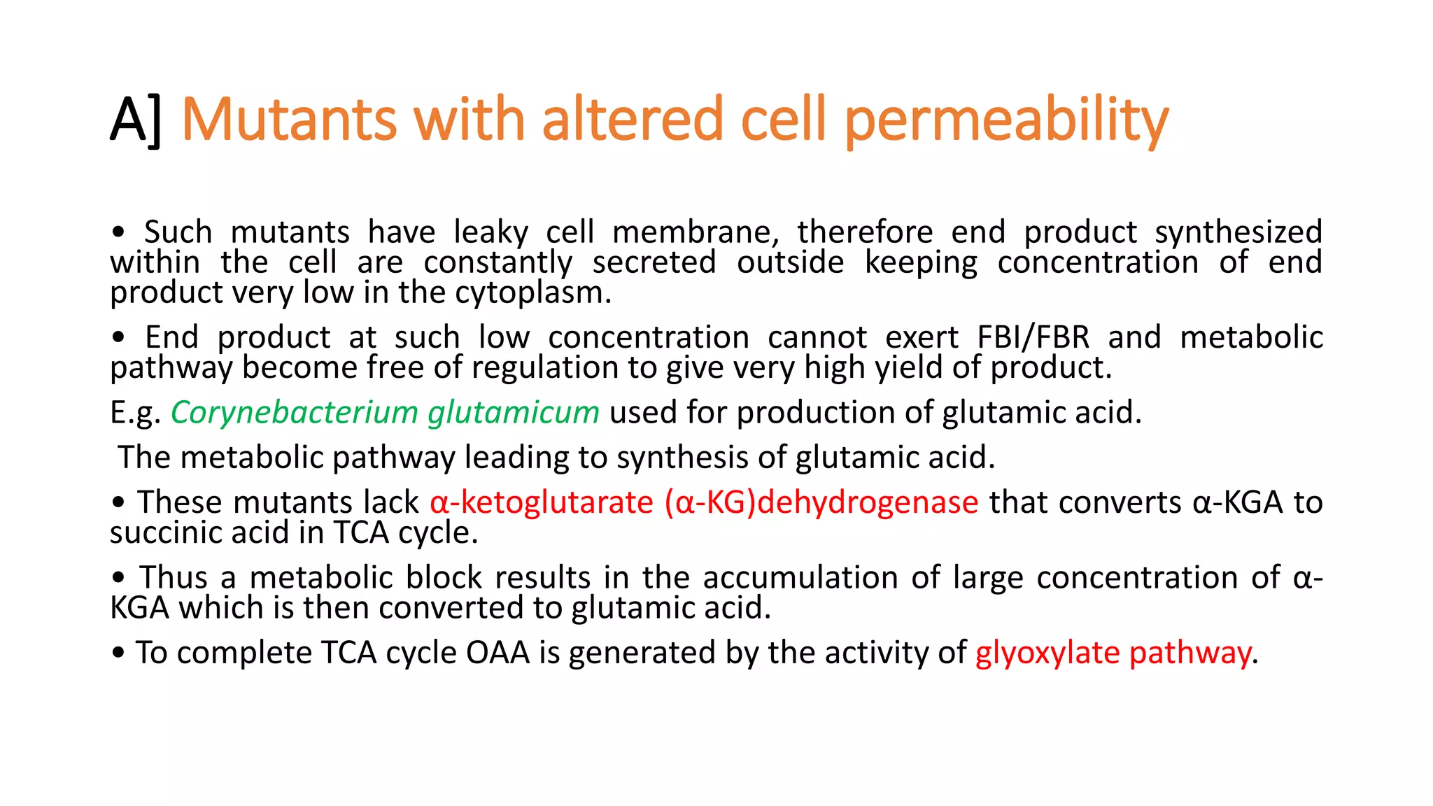 A] Mutants with altered cell permeability
• Such mutants have leaky cell membrane, therefore end product synthesized
within the cell are constantly secreted outside keeping concentration of end
product very low in the cytoplasm.
• End product at such low concentration cannot exert FBI/FBR and metabolic
pathway become free of regulation to give very high yield of product.
E.g. Corynebacterium glutamicum used for production of glutamic acid.
The metabolic pathway leading to synthesis of glutamic acid.
• These mutants lack α-ketoglutarate (α-KG)dehydrogenase that converts α-KGA to
succinic acid in TCA cycle.
• Thus a metabolic block results in the accumulation of large concentration of α-
KGA which is then converted to glutamic acid.
• To complete TCA cycle OAA is generated by the activity of glyoxylate pathway.
 