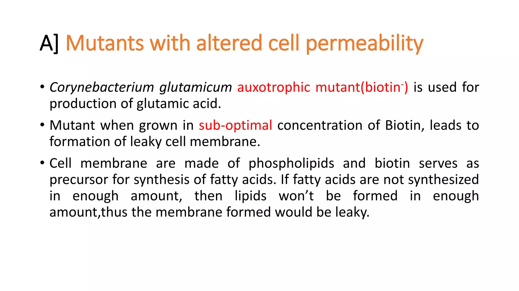 A] Mutants with altered cell permeability
• Corynebacterium glutamicum auxotrophic mutant(biotin-) is used for
production of glutamic acid.
• Mutant when grown in sub-optimal concentration of Biotin, leads to
formation of leaky cell membrane.
• Cell membrane are made of phospholipids and biotin serves as
precursor for synthesis of fatty acids. If fatty acids are not synthesized
in enough amount, then lipids won’t be formed in enough
amount,thus the membrane formed would be leaky.
 