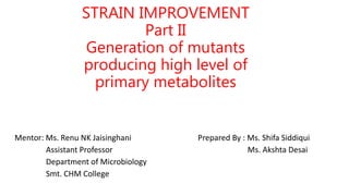 Mentor: Ms. Renu NK Jaisinghani Prepared By : Ms. Shifa Siddiqui
Assistant Professor Ms. Akshta Desai
Department of Microbiology
Smt. CHM College
STRAIN IMPROVEMENT
Part II
Generation of mutants
producing high level of
primary metabolites
 