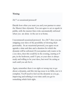Timing
24/7 or occasional protocol?
Decide how often you want you and your partner to enter
the Master/slave dynamic. You can agree to act as equals in
public, with the master/slave roke automatically enforced
when you are alone in the car or at home.
I recommend occasional protocol. In a 24/7 slave you are
stripping your slave of the possibility of showing their
personality. In an occasional protocol, you agree on an
agenda: a time and date and a duration for which the
dynamic will be enforced. If your partner only wants to be
a sex slave, then this could be in the evening, starting at 9
pm, in the bedroom, until 11 pm, or your slave is always
ready and willing to be your slave, but won’t be acting as
such until you ask for it.
Again, remember there is no right or wrong way to go
about a dynamic, and this trai ing couse is no bible, nor is it
complete. You’ll need to feel out the dynamic as you go,
improving and refining it over time until you get to
something which feels right.
 
