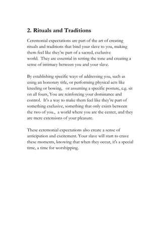 2. Rituals and Traditions
Ceremonial expectations are part of the art of creating
rituals and traditions that bind your slave to you, making
them feel like they’re part of a sacred, exclusive
world. They are essential in setting the tone and creating a
sense of intimacy between you and your slave.
By establishing specific ways of addressing you, such as
using an honorary title, or performing physical acts like
kneeling or bowing, or assuming a specific posture, e.g. sit
on all fours, You are reinforcing your dominance and
control. It’s a way to make them feel like they’re part of
something exclusive, something that only exists between
the two of you., a world where you are the center, and they
are mere extensions of your pleasure.
These ceremonial expectations also create a sense of
anticipation and excitement. Your slave will start to crave
these moments, knowing that when they occur, it's a special
time, a time for worshipping.
 