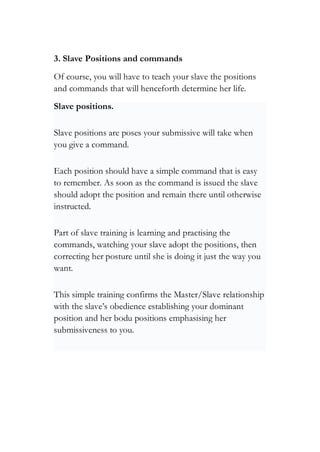 3. Slave Positions and commands
Of course, you will have to teach your slave the positions
and commands that will henceforth determine her life.
Slave positions.
Slave positions are poses your submissive will take when
you give a command.
Each position should have a simple command that is easy
to remember. As soon as the command is issued the slave
should adopt the position and remain there until otherwise
instructed.
Part of slave training is learning and practising the
commands, watching your slave adopt the positions, then
correcting her posture until she is doing it just the way you
want.
This simple training confirms the Master/Slave relationship
with the slave’s obedience establishing your dominant
position and her bodu positions emphasising her
submissiveness to you.
 