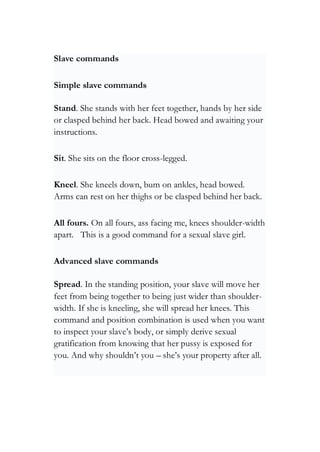 Slave commands
Simple slave commands
Stand. She stands with her feet together, hands by her side
or clasped behind her back. Head bowed and awaiting your
instructions.
Sit. She sits on the floor cross-legged.
Kneel. She kneels down, bum on ankles, head bowed.
Arms can rest on her thighs or be clasped behind her back.
All fours. On all fours, ass facing me, knees shoulder-width
apart. This is a good command for a sexual slave girl.
Advanced slave commands
Spread. In the standing position, your slave will move her
feet from being together to being just wider than shoulder-
width. If she is kneeling, she will spread her knees. This
command and position combination is used when you want
to inspect your slave’s body, or simply derive sexual
gratification from knowing that her pussy is exposed for
you. And why shouldn’t you – she’s your property after all.
 