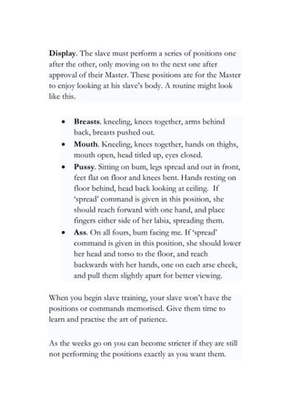 Display. The slave must perform a series of positions one
after the other, only moving on to the next one after
approval of their Master. These positions are for the Master
to enjoy looking at his slave’s body. A routine might look
like this.
• Breasts. kneeling, knees together, arms behind
back, breasts pushed out.
• Mouth. Kneeling, knees together, hands on thighs,
mouth open, head titled up, eyes closed.
• Pussy. Sitting on bum, legs spread and out in front,
feet flat on floor and knees bent. Hands resting on
floor behind, head back looking at ceiling. If
‘spread’ command is given in this position, she
should reach forward with one hand, and place
fingers either side of her labia, spreading them.
• Ass. On all fours, bum facing me. If ‘spread’
command is given in this position, she should lower
her head and torso to the floor, and reach
backwards with her hands, one on each arse cheek,
and pull them slightly apart for better viewing.
When you begin slave training, your slave won’t have the
positions or commands memorised. Give them time to
learn and practise the art of patience.
As the weeks go on you can become stricter if they are still
not performing the positions exactly as you want them.
 