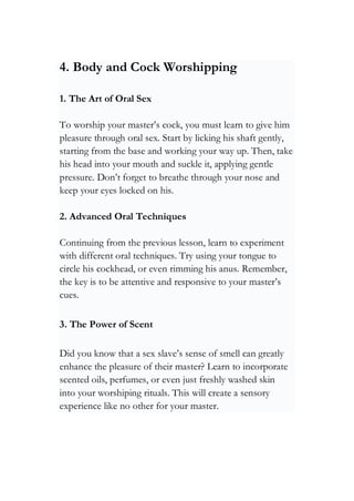 4. Body and Cock Worshipping
1. The Art of Oral Sex
To worship your master’s cock, you must learn to give him
pleasure through oral sex. Start by licking his shaft gently,
starting from the base and working your way up. Then, take
his head into your mouth and suckle it, applying gentle
pressure. Don’t forget to breathe through your nose and
keep your eyes locked on his.
2. Advanced Oral Techniques
Continuing from the previous lesson, learn to experiment
with different oral techniques. Try using your tongue to
circle his cockhead, or even rimming his anus. Remember,
the key is to be attentive and responsive to your master’s
cues.
3. The Power of Scent
Did you know that a sex slave’s sense of smell can greatly
enhance the pleasure of their master? Learn to incorporate
scented oils, perfumes, or even just freshly washed skin
into your worshiping rituals. This will create a sensory
experience like no other for your master.
 
