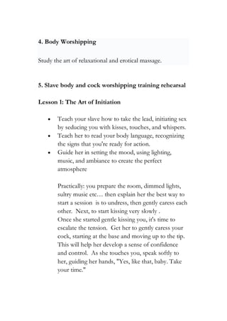 4. Body Worshipping
Study the art of relaxational and erotical massage.
5. Slave body and cock worshipping training rehearsal
Lesson 1: The Art of Initiation
• Teach your slave how to take the lead, initiating sex
by seducing you with kisses, touches, and whispers.
• Teach her to read your body language, recognizing
the signs that you're ready for action.
• Guide her in setting the mood, using lighting,
music, and ambiance to create the perfect
atmosphere
Practically: you prepare the room, dimmed lights,
sultry music etc… then explain her the best way to
start a session is to undress, then gently caress each
other. Next, to start kissing very slowly .
Once she started gentle kissing you, it's time to
escalate the tension. Get her to gently caress your
cock, starting at the base and moving up to the tip.
This will help her develop a sense of confidence
and control. As she touches you, speak softly to
her, guiding her hands, "Yes, like that, baby. Take
your time."
 