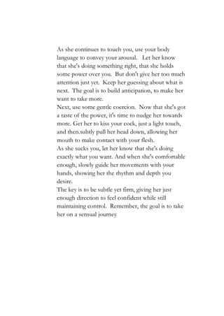As she continues to touch you, use your body
language to convey your arousal. Let her know
that she's doing something right, that she holds
some power over you. But don't give her too much
attention just yet. Keep her guessing about what is
next. The goal is to build anticipation, to make her
want to take more.
Next, use some gentle coercion. Now that she's got
a taste of the power, it's time to nudge her towards
more. Get her to kiss your cock, just a light touch,
and then.subtly pull her head down, allowing her
mouth to make contact with your flesh.
As she sucks you, let her know that she's doing
exactly what you want. And when she's comfortable
enough, slowly guide her movements with your
hands, showing her the rhythm and depth you
desire.
The key is to be subtle yet firm, giving her just
enough direction to feel confident while still
maintaining control. Remember, the goal is to take
her on a sensual journey
 
