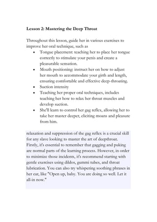 Lesson 2: Mastering the Deep Throat
Throughout this lesson, guide her in various exercises to
improve her oral technique, such as
• Tongue placement: teaching her to place her tongue
correctly to stimulate your penis and create a
pleasurable sensation.
• Mouth positioning: instruct her on how to adjust
her mouth to accommodate your girth and length,
ensuring comfortable and effective deep-throating.
• Suction intensity
• Teaching her proper oral techniques, includes
teaching her how to relax her throat muscles and
develop suction.
• She'll learn to control her gag reflex, allowing her to
take her master deeper, eliciting moans and pleasure
from him.
relaxation and suppression of the gag reflex is a crucial skill
for any slave looking to master the art of deepthroat.
Firstly, it's essential to remember that gagging and puking
are normal parts of the learning process. However, in order
to minimize those incidents, it's recommend starting with
gentle exercises using dildos, gummi tubes, and throat
lubrication. You can also try whispering soothing phrases in
her ear, like "Open up, baby. You are doing so well. Let it
all-in now."
 