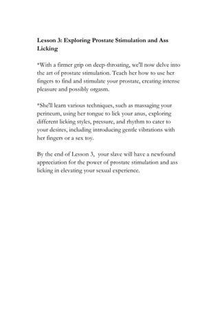 Lesson 3: Exploring Prostate Stimulation and Ass
Licking
*With a firmer grip on deep-throating, we'll now delve into
the art of prostate stimulation. Teach her how to use her
fingers to find and stimulate your prostate, creating intense
pleasure and possibly orgasm.
*She'll learn various techniques, such as massaging your
perineum, using her tongue to lick your anus, exploring
different licking styles, pressure, and rhythm to cater to
your desires, including introducing gentle vibrations with
her fingers or a sex toy.
By the end of Lesson 3, your slave will have a newfound
appreciation for the power of prostate stimulation and ass
licking in elevating your sexual experience.
 