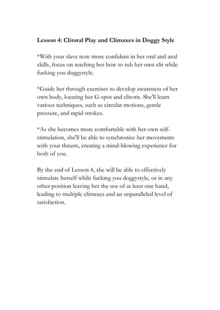 Lesson 4: Clitoral Play and Climaxes in Doggy Style
*With your slave now more confident in her oral and anal
skills, focus on teaching her how to rub her own clit while
fucking you doggystyle.
*Guide her through exercises to develop awareness of her
own body, locating her G-spot and clitoris. She'll learn
various techniques, such as circular motions, gentle
pressure, and rapid strokes.
*As she becomes more comfortable with her own self-
stimulation, she'll be able to synchronize her movements
with your thrusts, creating a mind-blowing experience for
both of you.
By the end of Lesson 4, she will be able to effectively
stimulate herself while fucking you doggystyle, or in any
other position leaving her the use of at least one hand,
leading to multiple climaxes and an unparalleled level of
satisfaction.
 