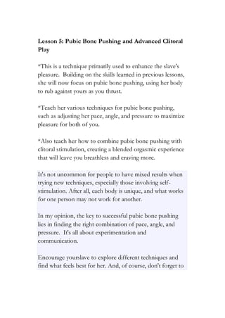 Lesson 5: Pubic Bone Pushing and Advanced Clitoral
Play
*This is a technique primarily used to enhance the slave's
pleasure. Building on the skills learned in previous lessons,
she will now focus on pubic bone pushing, using her body
to rub against yours as you thrust.
*Teach her various techniques for pubic bone pushing,
such as adjusting her pace, angle, and pressure to maximize
pleasure for both of you.
*Also teach her how to combine pubic bone pushing with
clitoral stimulation, creating a blended orgasmic experience
that will leave you breathless and craving more.
It's not uncommon for people to have mixed results when
trying new techniques, especially those involving self-
stimulation. After all, each body is unique, and what works
for one person may not work for another.
In my opinion, the key to successful pubic bone pushing
lies in finding the right combination of pace, angle, and
pressure. It's all about experimentation and
communication.
Encourage yourslave to explore different techniques and
find what feels best for her. And, of course, don't forget to
 