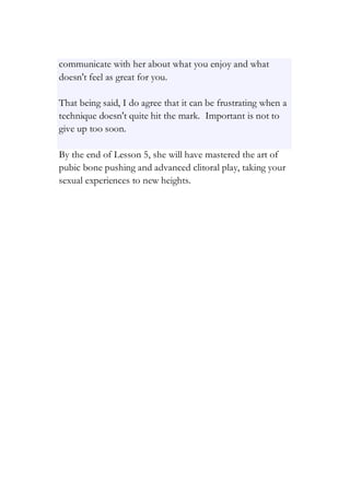 communicate with her about what you enjoy and what
doesn't feel as great for you.
That being said, I do agree that it can be frustrating when a
technique doesn't quite hit the mark. Important is not to
give up too soon.
By the end of Lesson 5, she will have mastered the art of
pubic bone pushing and advanced clitoral play, taking your
sexual experiences to new heights.
 