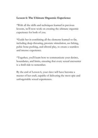 Lesson 6: The Ultimate Orgasmic Experience
*With all the skills and techniques learned in previous
lessons, we'll now work on creating the ultimate orgasmic
experience for both of you.
*Guide her in combining all the elements learned so far,
including deep-throating, prostate stimulation, ass licking,
pubic bone pushing, and clitoral play, to create a seamless
and intense experience.
*Together, you'll learn how to communicate your desires,
boundaries, and limits, ensuring that every sexual encounter
is a thrill ride to remember.
By the end of Lesson 6, your slave will have become a
master of her craft, capable of delivering the most epic and
unforgettable sexual experiences.
 