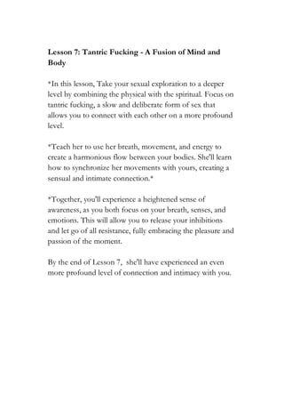 Lesson 7: Tantric Fucking - A Fusion of Mind and
Body
*In this lesson, Take your sexual exploration to a deeper
level by combining the physical with the spiritual. Focus on
tantric fucking, a slow and deliberate form of sex that
allows you to connect with each other on a more profound
level.
*Teach her to use her breath, movement, and energy to
create a harmonious flow between your bodies. She'll learn
how to synchronize her movements with yours, creating a
sensual and intimate connection.*
*Together, you'll experience a heightened sense of
awareness, as you both focus on your breath, senses, and
emotions. This will allow you to release your inhibitions
and let go of all resistance, fully embracing the pleasure and
passion of the moment.
By the end of Lesson 7, she'll have experienced an even
more profound level of connection and intimacy with you.
 