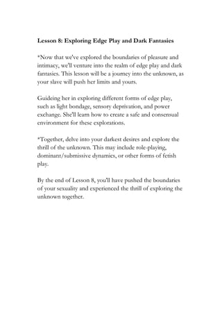 Lesson 8: Exploring Edge Play and Dark Fantasies
*Now that we've explored the boundaries of pleasure and
intimacy, we'll venture into the realm of edge play and dark
fantasies. This lesson will be a journey into the unknown, as
your slave will push her limits and yours.
Guideing her in exploring different forms of edge play,
such as light bondage, sensory deprivation, and power
exchange. She'll learn how to create a safe and consensual
environment for these explorations.
*Together, delve into your darkest desires and explore the
thrill of the unknown. This may include role-playing,
dominant/submissive dynamics, or other forms of fetish
play.
By the end of Lesson 8, you'll have pushed the boundaries
of your sexuality and experienced the thrill of exploring the
unknown together.
 