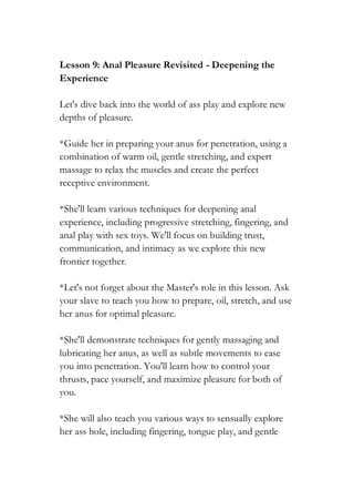 Lesson 9: Anal Pleasure Revisited - Deepening the
Experience
Let's dive back into the world of ass play and explore new
depths of pleasure.
*Guide her in preparing your anus for penetration, using a
combination of warm oil, gentle stretching, and expert
massage to relax the muscles and create the perfect
receptive environment.
*She'll learn various techniques for deepening anal
experience, including progressive stretching, fingering, and
anal play with sex toys. We'll focus on building trust,
communication, and intimacy as we explore this new
frontier together.
*Let's not forget about the Master's role in this lesson. Ask
your slave to teach you how to prepare, oil, stretch, and use
her anus for optimal pleasure.
*She'll demonstrate techniques for gently massaging and
lubricating her anus, as well as subtle movements to ease
you into penetration. You'll learn how to control your
thrusts, pace yourself, and maximize pleasure for both of
you.
*She will also teach you various ways to sensually explore
her ass hole, including fingering, tongue play, and gentle
 