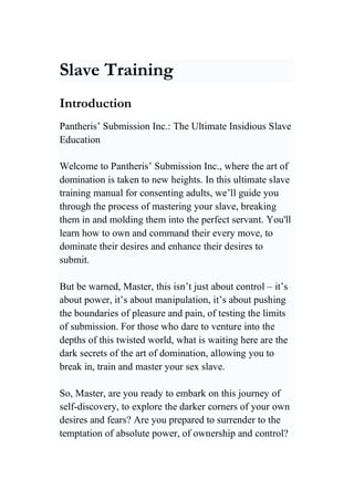 Slave Training
Introduction
Pantheris’ Submission Inc.: The Ultimate Insidious Slave
Education
Welcome to Pantheris’ Submission Inc., where the art of
domination is taken to new heights. In this ultimate slave
training manual for consenting adults, we’ll guide you
through the process of mastering your slave, breaking
them in and molding them into the perfect servant. You'll
learn how to own and command their every move, to
dominate their desires and enhance their desires to
submit.
But be warned, Master, this isn’t just about control – it’s
about power, it’s about manipulation, it’s about pushing
the boundaries of pleasure and pain, of testing the limits
of submission. For those who dare to venture into the
depths of this twisted world, what is waiting here are the
dark secrets of the art of domination, allowing you to
break in, train and master your sex slave.
So, Master, are you ready to embark on this journey of
self-discovery, to explore the darker corners of your own
desires and fears? Are you prepared to surrender to the
temptation of absolute power, of ownership and control?
 