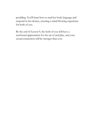 prodding. You'll learn how to read her body language and
respond to her desires, ensuring a mind-blowing experience
for both of you.
By the end of Lesson 9, the both of you will have a
newfound appreciation for the art of anal play, and your
sexual connection will be stronger than ever.
 