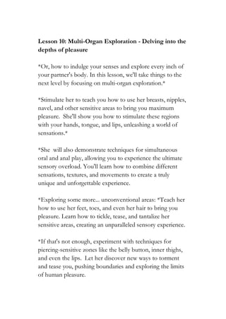 Lesson 10: Multi-Organ Exploration - Delving into the
depths of pleasure
*Or, how to indulge your senses and explore every inch of
your partner's body. In this lesson, we'll take things to the
next level by focusing on multi-organ exploration.*
*Stimulate her to teach you how to use her breasts, nipples,
navel, and other sensitive areas to bring you maximum
pleasure. She'll show you how to stimulate these regions
with your hands, tongue, and lips, unleashing a world of
sensations.*
*She will also demonstrate techniques for simultaneous
oral and anal play, allowing you to experience the ultimate
sensory overload. You'll learn how to combine different
sensations, textures, and movements to create a truly
unique and unforgettable experience.
*Exploring some more... unconventional areas: *Teach her
how to use her feet, toes, and even her hair to bring you
pleasure. Learn how to tickle, tease, and tantalize her
sensitive areas, creating an unparalleled sensory experience.
*If that's not enough, experiment with techniques for
piercing-sensitive zones like the belly button, inner thighs,
and even the lips. Let her discover new ways to torment
and tease you, pushing boundaries and exploring the limits
of human pleasure.
 
