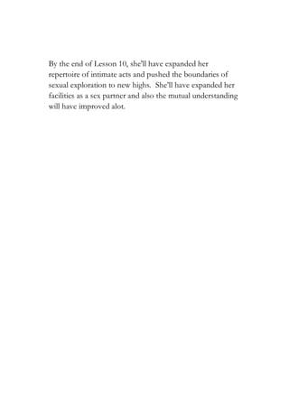 By the end of Lesson 10, she'll have expanded her
repertoire of intimate acts and pushed the boundaries of
sexual exploration to new highs. She’ll have expanded her
facilities as a sex partner and also the mutual understanding
will have improved alot.
 