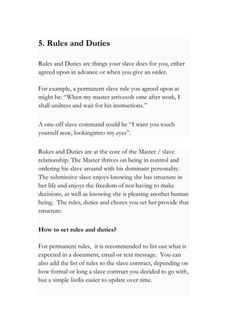 5. Rules and Duties
Rules and Duties are things your slave does for you, either
agreed upon in advance or when you give an order.
For example, a permanent slave rule you agreed upon at
might be: “When my master arrivesoh ome after work, I
shall undress and wait for his instructions.”
A one-off slave command could be “I want you touch
yourself now, lookingirnto my eyes”.
Rukes and Duties are at the core of the Master / slave
relationship. The Master thrives on being in control and
ordering his slave around with his dominant personality.
The submissive slave enjoys knowing she has structure in
her life and enjoys the freedom of not having to make
decisions, as well as knowing she is pleasing another human
being. The rules, duties and chores you set her provide that
structure.
How to set rules and duties?
For permanent rules, it is recommended to list out what is
expected in a document, email or text message. You can
also add the list of rules to the slave contract, depending on
how formal or long a slave contract you decided to go with,
but a simple listIis easier to update over time.
 