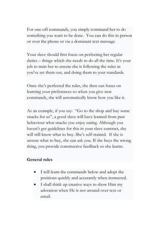 For one-off commands, you simply command her to do
something you want to be done. You can do this in person
or over the phone or via a dominant text message.
Your slave should first focus on perfecting her regular
duties – things which she needs to do all the time. It’s your
job to train her to ensure she is following the rules as
you’ve set them out, and doing them to your standards.
Once she’s perfected the rules, she then can focus on
learning your preferences so when you give new
commands, she will automatically know how you like it.
As an example, if you say: “Go to the shop and buy some
snacks for us”, a good slave will have learned from past
behaviour what snacks you enjoy eating. Although you
haven’t got guidelines for this in your slave contract, she
will still know what to buy. She’s self-trained. If she is
unsure what to buy, she can ask you. If she buys the wrong
thing, you provide constructive feedback so she learns.
General rules
• I will learn the commands below and adopt the
positions quickly and accurately when instructed.
• I shall think up creative ways to show Him my
adoration when He is not around over text or
email.
 
