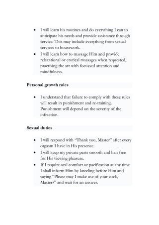 • I will learn his routines and do everything I can to
anticipate his needs and provide assistance through
service. This may include everything from sexual
services to housework.
• I will learn how to massage Him and provide
relaxational or erotical massages when requested,
practising the art with focussed attention and
mindfulness.
Personal growth rules
• I understand that failure to comply with these rules
will result in punishment and re-training.
Punishment will depend on the severity of the
infraction.
Sexual duties
• I will respond with “Thank you, Master” after every
orgasm I have in His presence.
• I will keep my private parts smooth and hair free
for His viewing pleasure.
• If I require oral comfort or pacification at any time
I shall inform Him by kneeling before Him and
saying “Please may I make use of your cock,
Master?” and wait for an answer.
 