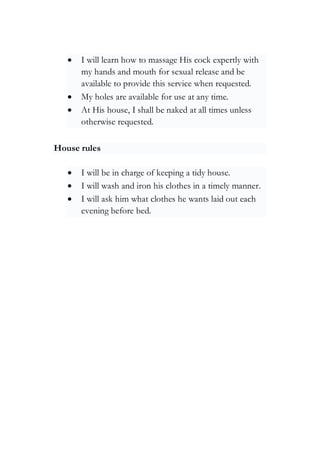 • I will learn how to massage His cock expertly with
my hands and mouth for sexual release and be
available to provide this service when requested.
• My holes are available for use at any time.
• At His house, I shall be naked at all times unless
otherwise requested.
House rules
• I will be in charge of keeping a tidy house.
• I will wash and iron his clothes in a timely manner.
• I will ask him what clothes he wants laid out each
evening before bed.
 