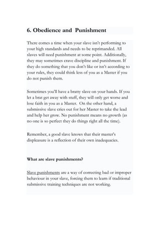 6. Obedience and Punishment
There comes a time when your slave isn’t performing to
your high standards and needs to be reprimanded. All
slaves will need punishment at some point. Additionally,
they may sometimes crave discipline and punishment. If
they do something that you don’t like or isn’t according to
your rules, they could think less of you as a Master if you
do not punish them.
Sometimes you’ll have a bratty slave on your hands. If you
let a brat get away with stuff, they will only get worse and
lose faith in you as a Master. On the other hand, a
submissive slave cries out for her Master to take the lead
and help her grow. No punishment means no growth (as
no one is so perfect they do things right all the time).
Remember, a good slave knows that their master’s
displeasure is a reflection of their own inadequacies.
What are slave punishments?
Slave punishments are a way of correcting bad or improper
behaviour in your slave, forcing them to learn if traditional
submissive training techniques are not working.
 
