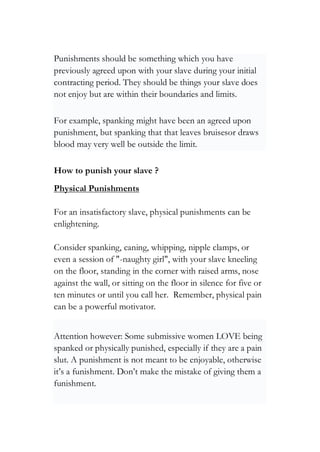 Punishments should be something which you have
previously agreed upon with your slave during your initial
contracting period. They should be things your slave does
not enjoy but are within their boundaries and limits.
For example, spanking might have been an agreed upon
punishment, but spanking that that leaves bruisesor draws
blood may very well be outside the limit.
How to punish your slave ?
Physical Punishments
For an insatisfactory slave, physical punishments can be
enlightening.
Consider spanking, caning, whipping, nipple clamps, or
even a session of "-naughty girl", with your slave kneeling
on the floor, standing in the corner with raised arms, nose
against the wall, or sitting on the floor in silence for five or
ten minutes or until you call her. Remember, physical pain
can be a powerful motivator.
Attention however: Some submissive women LOVE being
spanked or physically punished, especially if they are a pain
slut. A punishment is not meant to be enjoyable, otherwise
it’s a funishment. Don’t make the mistake of giving them a
funishment.
 