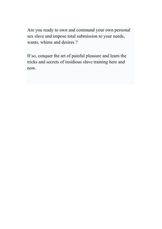 Are you ready to own and command your own personal
sex slave and impose total submission to your needs,
wants, whims and desires ?
If so, conquer the art of painful pleasure and learn the
tricks and secrets of insidious slave training here and
now.
 