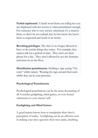 Verbal reprimand. A harsh word from you telling her you
are displeased with her service is often punishment enough.
For someone who is very service orientated, it’s a massive
blow, so don’t be too unkind. Just let her know she hasn’t
done as requested and needs to be better.
Revoking privileges. The slave is no longer allowed to
have or do certain things they enjoy. For example, they
cannot talk for a period of time. They can’t use their
phone for a day. They aren’t allowed to use the furniture
and must sit on the floor.
Humiliation punishments. Holding a sign saying “I’m
sorry” whilst naked. Wearing the sign around their neck
whilst they are in your presence.
Psychological Punishments
Psychological punishments can be the most devastating of
all. Consider gaslighting, mind games, or even forced
submission to your master’ will.
Gaslighting and Mind Games
A good master knows how to manipulate their slave’s
perception of reality. Gaslighting can be an effective tool
in making your slave question their own sanity, doubting
 