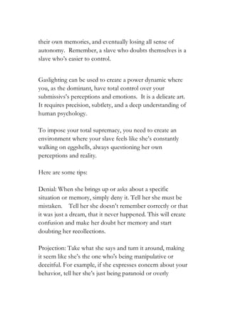 their own memories, and eventually losing all sense of
autonomy. Remember, a slave who doubts themselves is a
slave who’s easier to control.
Gaslighting can be used to create a power dynamic where
you, as the dominant, have total control over your
submissivs’s perceptions and emotions. It is a delicate art.
It requires precision, subtlety, and a deep understanding of
human psychology.
To impose your total supremacy, you need to create an
environment where your slave feels like she’s constantly
walking on eggshells, always questioning her own
perceptions and reality.
Here are some tips:
Denial: When she brings up or asks about a specific
situation or memory, simply deny it. Tell her she must be
mistaken. Tell her she doesn’t remember correctly or that
it was just a dream, that it never happened. This will create
confusion and make her doubt her memory and start
doubting her recollections.
Projection: Take what she says and turn it around, making
it seem like she’s the one who's being manipulative or
deceitful. For example, if she expresses concern about your
behavior, tell her she’s just being paranoid or overly
 
