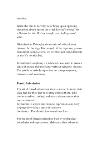sensitive.
When she tries to correct you or bring up an opposing
viewpoint, simply ignore her or tell her she’s wrong.This
will make her feel like her thoughts and feelings aren’t
valid.
Minimization: Downplay the severity of a situation or
discount her feelings. For example, if she expresses pain or
discomfort during a scene, tell her she's just being dramatic
or that it's not that bad.
Remember, Gaslighting is a subtle art. You want to create a
sense of unease and uncertainty without being too obvious.
The goal is to make her question her own perceptions,
memories, and autonomy.
Forced Submission
The art of forced submission allows a master to make their
slave feel like they they’re nothing without them. Like
they’re worthless, useless, and utterly dependent on their
every command.
Remember to always take on facial expressions and body
language conveying a sense of seductive
dominance. Punish with love to enhance love.
For the art of forced submission. Start by setting clear
boundaries and expectations. Make your slave adhere to
 