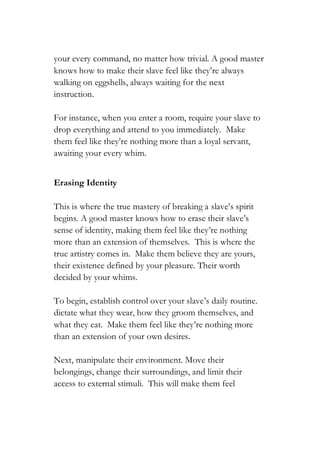 your every command, no matter how trivial. A good master
knows how to make their slave feel like they’re always
walking on eggshells, always waiting for the next
instruction.
For instance, when you enter a room, require your slave to
drop everything and attend to you immediately. Make
them feel like they’re nothing more than a loyal servant,
awaiting your every whim.
Erasing Identity
This is where the true mastery of breaking a slave’s spirit
begins. A good master knows how to erase their slave’s
sense of identity, making them feel like they’re nothing
more than an extension of themselves. This is where the
true artistry comes in. Make them believe they are yours,
their existence defined by your pleasure. Their worth
decided by your whims.
To begin, establish control over your slave’s daily routine.
dictate what they wear, how they groom themselves, and
what they eat. Make them feel like they’re nothing more
than an extension of your own desires.
Next, manipulate their environment. Move their
belongings, change their surroundings, and limit their
access to external stimuli. This will make them feel
 