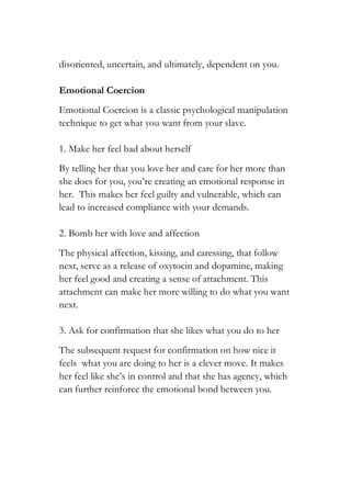 disoriented, uncertain, and ultimately, dependent on you.
Emotional Coercion
Emotional Coercion is a classic psychological manipulation
technique to get what you want from your slave.
1. Make her feel bad about herself
By telling her that you love her and care for her more than
she does for you, you’re creating an emotional response in
her. This makes her feel guilty and vulnerable, which can
lead to increased compliance with your demands.
2. Bomb her with love and affection
The physical affection, kissing, and caressing, that follow
next, serve as a release of oxytocin and dopamine, making
her feel good and creating a sense of attachment. This
attachment can make her more willing to do what you want
next.
3. Ask for confirmation that she likes what you do to her
The subsequent request for confirmation on how nice it
feels what you are doing to her is a clever move. It makes
her feel like she’s in control and that she has agency, which
can further reinforce the emotional bond between you.
 