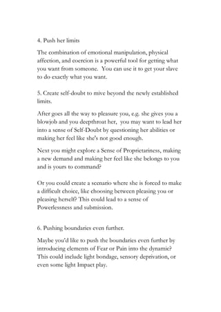 4. Push her limits
The combination of emotional manipulation, physical
affection, and coercion is a powerful tool for getting what
you want from someone. You can use it to get your slave
to do exactly what you want.
5. Create self-doubt to mive beyond the newly established
limits.
After goes all the way to pleasure you, e.g. she gives you a
blowjob and you deepthroat her, you may want to lead her
into a sense of Self-Doubt by questioning her abilities or
making her feel like she's not good enough.
Next you might explore a Sense of Proprietariness, making
a new demand and making her feel like she belongs to you
and is yours to command?
Or you could create a scenario where she is forced to make
a difficult choice, like choosing between pleasing you or
pleasing herself? This could lead to a sense of
Powerlessness and submission.
6. Pushing boundaries even further.
Maybe you’d like to push the boundaries even further by
introducing elements of Fear or Pain into the dynamic?
This could include light bondage, sensory deprivation, or
even some light Impact play.
 