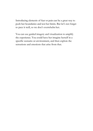 Introducing elements of fear or pain can be a great way to
push her boundaries and test her limits. But let’s not forget
to pace it well, so we don’t overwhelm her.
You can use guided imagery and visualization to amplify
the experience. You could have her imagine herself in a
specific scenario or environment, and then explore the
sensations and emotions that arise from that.
 