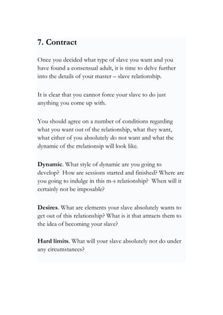 7. Contract
Once you decided what type of slave you want and you
have found a consensual adult, it is time to delve further
into the details of your master – slave relationship.
It is clear that you cannot force your slave to do just
anything you come up with.
You should agree on a number of conditions regarding
what you want out of the relationship, what they want,
what either of you absolutely do not want and what the
dynamic of the rrelationsip will look like.
Dynamic. What style of dynamic are you going to
develop? How are sessions started and finished? Where are
you going to indulge in this m-s relationship? When will it
certainly not be imposable?
Desires. What are elements your slave absolutely wants to
get out of this relationship? What is it that attracts them to
the idea of becoming your slave?
Hard limits. What will your slave absolutely not do under
any circumstances?
 
