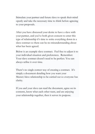 Stimulate your partner and future slave to speak their mind
openly and take the necessary time to think before agreeing
to your proposals.
After you have discussed your desire to have a slave with
your partner, and you’ve both given consent to enter this
type of relationship it’s time to write everything down in a
slave contract so there can be no misunderstanding about
what has been agreed.
Below is an example slave contract. Feel free to adjust it to
your individual situation and preferences. Remember:
Your slave contract doesn't need to be perfect. You can
always refine it over time.
There’s no single correct way of creating a contract. It’s
simply a document detailing how you want your
Master/slave relationship to be carried out so everyone has
clarity.
If you and your slave can read the document, agree on its
contents, know what each other want, and are enjoying
your relationship together, then it serves its purpose.
 