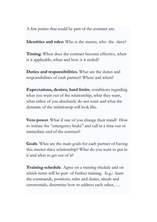 A few points that could be part of the contract are:
Identities and roles: Who is the master, who the slave?
Timing: When does the contract become effective, when
is it applicable, when and how is it ended?
Duties and responsibilities. What are the duties and
responsibilities of each partner? Where and when?
Expectations, desires, hard limits. conditions regarding
what you want out of the relationship, what they want,
what either of you absolutely do not want and what the
dynamic of the rrelationsip will look like.
Veto power. What if one of you change their mind? How
to initiate the “emergency brake" and call in a time out or
immediate end of the contract?
Goals. What are the main goals for each partner of having
this master-slave relationship? What do you want to put in
it and what to get out of it?
Training schedule. Agree on a training shedule and on
which items will be part of further training. Ie.g.: learn
the commands, positions, rules and duties, rituals and
ceremonials, determine how to address each other, …
 