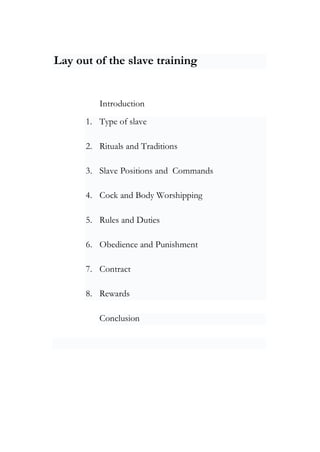 Lay out of the slave training
Introduction
1. Type of slave
2. Rituals and Traditions
3. Slave Positions and Commands
4. Cock and Body Worshipping
5. Rules and Duties
6. Obedience and Punishment
7. Contract
8. Rewards
Conclusion
 