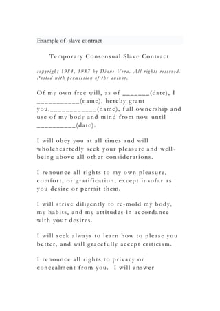 Example of slave contract
Temporary Consensual Slave Contract
c opyrig h t 1 98 4, 19 87 by Diane Ve ra. Al l rig h ts re serv e d.
Pos te d with pe rmis s ion of the auth or.
Of my own free will, as of _______(date), I
___________(name), hereby grant
you,____________(name), full ownership and
use of my body and mind from now until
__________(date).
I will obey you at all times and will
wholeheartedly seek your pleasure and well -
being above all other considerations.
I renounce all rights to my own pleasure,
comfort, or gratification, except insofar as
you desire or permit them.
I will strive diligently to re -mold my body,
my habits, and my attitudes in accordance
with your desires.
I will seek always to learn how to please you
better, and will gracefully accept criticism.
I renounce all rights to privacy or
concealment from you. I will answer
 
