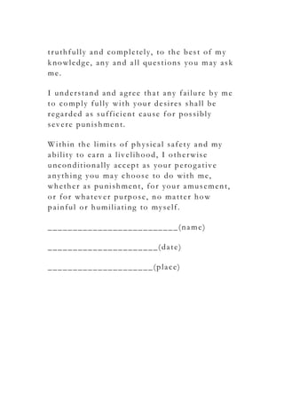 truthfully and completely, to the best of my
knowledge, any and all questions you may ask
me.
I understand and agree that any failure by me
to comply fully with your desires shall be
regarded as sufficient cause for possibly
severe punishment.
Within the limits of physical safety and my
ability to earn a livelihood, I otherwise
unconditionally accept as your perogative
anything you may choose to do with me,
whether as punishment, for your amusement,
or for whatever purpose, no matter how
painful or humiliating to myself.
__________________________(name)
______________________(date)
_____________________(place)
 