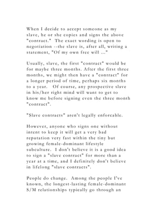 When I decide to accept someone as my
slave, he or she copies and signs the above
"contract." The exact wording is open to
negotiation --the slave is, after all, writing a
statement, "Of my own free will ..."
Usually, slave, the first "contract" would be
for maybe three months. After the first three
months, we might then have a "contract" for
a longer period of time, perhaps six months
to a year. Of course, any prospective slave
in his/her right mind will want to get to
know me before signing even the three month
"contract".
"Slave contracts" aren't legally enforcable.
However, anyone who signs one without
intent to keep it will get a very bad
reputation very fast within the tiny but
growing female-dominant lifestyle
subculture. I don't believe it is a good idea
to sign a "slave contract" for more than a
year at a time, and I definitely don't believe
in lifelong "slave contracts".
People do change. Among the people I've
known, the longest-lasting female-dominant
S/M relationships typically go through an
 