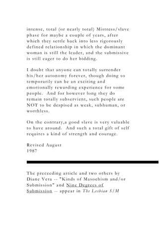 intense, total (or nearly total) Mistress/slave
phase for maybe a couple of years, after
which they settle back into less rigorously
defined relationship in which the dominant
woman is still the leader, and the submissive
is still eager to do her bidding.
I doubt that anyone can totally surrender
his/her autonomy forever, though doing so
temporarily can be an exciting and
emotionally rewarding experience for some
people. And for however long they do
remain totally subservient, such people are
NOT to be despised as weak, subhuman, or
worthless.
On the contrary,a good slave is very valuable
to have around. And such a total gift of self
requires a kind of strength and courage.
Revised August
1987
The preceeding article and two others by
Diane Vera -- "Kinds of Masochism and/or
Submission" and Nine Degrees of
Submission -- appear in The Lesbian S/M
 