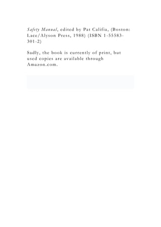 Safety Manual, edited by Pat Califia, (Boston:
Lace/Alyson Press, 1988) (ISBN 1 -55583-
301-2)
Sadly, the book is currently of print, but
used copies are available through
Amazon.com.
 