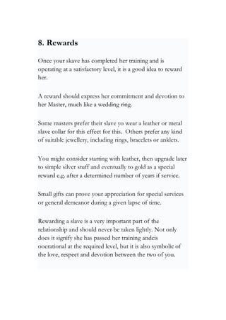 8. Rewards
Once your skave has completed her training and is
operating at a satisfactory level, it is a good idea to reward
her.
A reward should express her commitment and devotion to
her Master, much like a wedding ring.
Some masters prefer their slave yo wear a leather or metal
slave collar for this effect for this. Others prefer any kind
of suitable jewellery, including rings, bracelets or anklets.
You might consider starting with leather, then upgrade later
to simple silver stuff and eventually to gold as a special
reward e.g. after a determined number of years if service.
Small gifts can prove your appreciation for special services
or general demeanor during a given lapse of time.
Rewarding a slave is a very important part of the
relationship and should never be taken lightly. Not only
does it signify she has passed her training andcis
ooerational at the required level, but it is also symbolic of
the love, respect and devotion between the two of you.
 